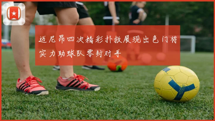 迈尼昂四次精彩扑救展现出色门将实力助球队零封对手