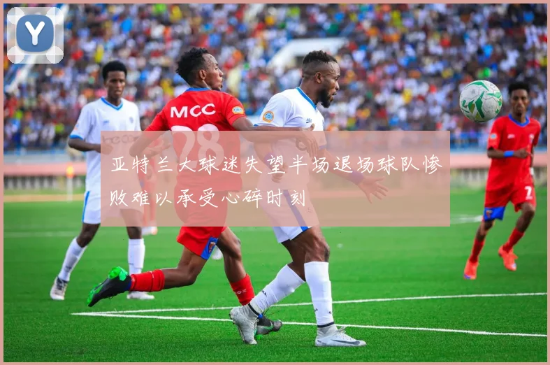 亚特兰大球迷失望半场退场球队惨败难以承受心碎时刻