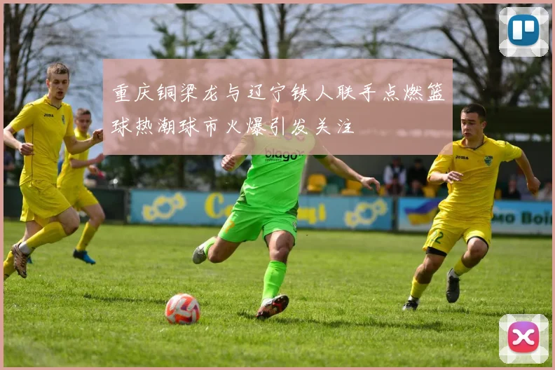 重庆铜梁龙与辽宁铁人联手点燃篮球热潮球市火爆引发关注