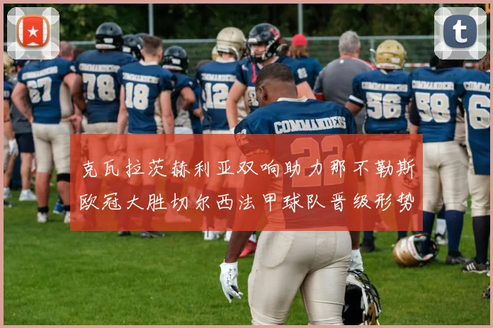 克瓦拉茨赫利亚双响助力那不勒斯欧冠大胜切尔西法甲球队晋级形势大好